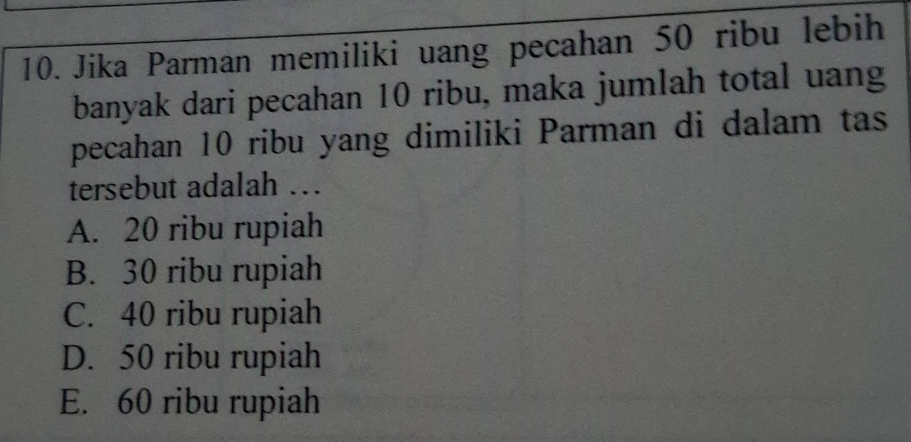 Jika Parman memiliki uang pecahan 50 ribu lebih
banyak dari pecahan 10 ribu, maka jumlah total uang
pecahan 10 ribu yang dimiliki Parman di dalam tas
tersebut adalah .
A. 20 ribu rupiah
B. 30 ribu rupiah
C. 40 ribu rupiah
D. 50 ribu rupiah
E. 60 ribu rupiah