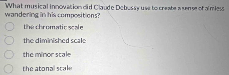 What musical innovation did Claude Debussy use to create a sense of aimless
wandering in his compositions?
the chromatic scale
the diminished scale
the minor scale
the atonal scale