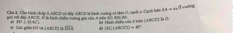 Cho hình chóp S. ABCD có đáy ABCD là hình vuông có tâm O, cạnh a. Cạnh bên SA=asqrt(3)vuhat 0ng
góc với đáy ABCD, H là hình chiếu vuông góc của A trên SO. Khi đó: 
a) BD⊥ (SAC). 
b) Hình chiếu của S trên (ABCD) là O. 
c) Góc giữa SD và (ABCD) là widehat SDA. d) (SC;(ABCD))=45°.