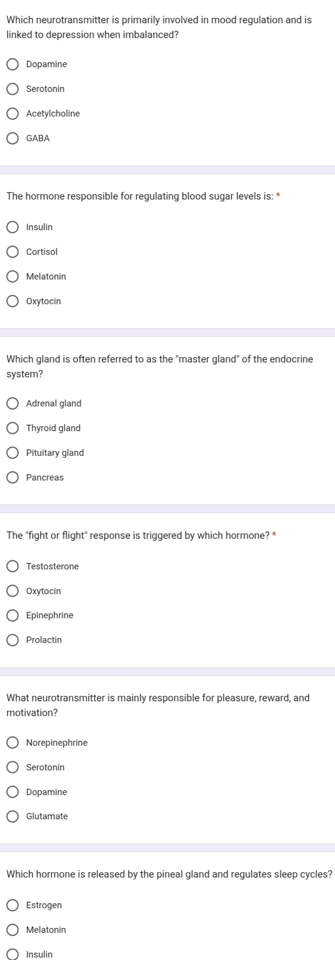 Which neurotransmitter is primarily involved in mood regulation and is
linked to depression when imbalanced?
Dopamine
Serotonin
Acetylcholine
GABA
The hormone responsible for regulating blood sugar levels is: *
Insulin
Cortisol
Melatonin
Oxytocin
Which gland is often referred to as the "master gland" of the endocrine
system?
Adrenal gland
Thyroid gland
Pituitary gland
Pancreas
The "fight or flight" response is triggered by which hormone? *
Testosterone
Oxytocin
Epinephrine
Prolactin
What neurotransmitter is mainly responsible for pleasure, reward, and
motivation?
Norepinephrine
Serotonin
Dopamine
Glutamate
Which hormone is released by the pineal gland and regulates sleep cycles?
Estrogen
Melatonin
Insulin