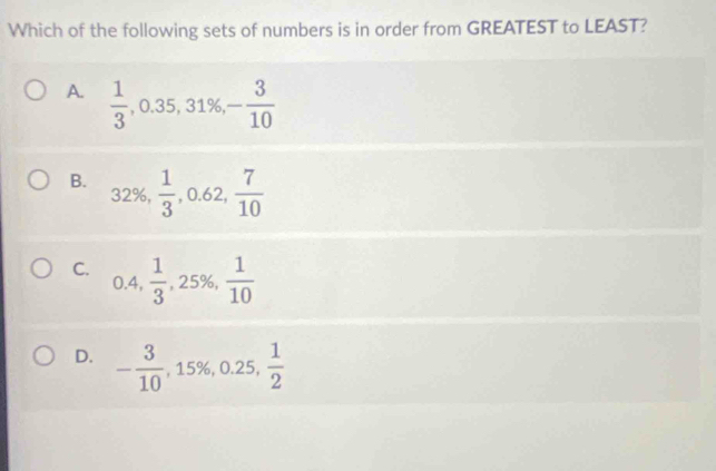 Which of the following sets of numbers is in order from GREATEST to LEAST?
A.  1/3 , 0.35, 31% , - 3/10 
B.  1/3 , 0.62,  7/10 
32%,
C. 0.4,  1/3 , -,25% , -  1/10 
D. - 3/10 , 15% , 0.25,  1/2 