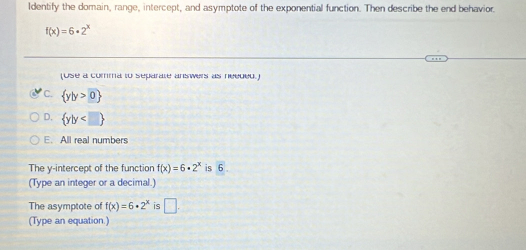 Identify the domain, range, intercept, and asymptote of the exponential function. Then describe the end behavior.
f(x)=6· 2^x
(Use a comma to separate answers as needed.)
C.  y|y>0
D.  y|y
E. All real numbers
The y-intercept of the function f(x)=6· 2^x is 6.
(Type an integer or a decimal.)
The asymptote of f(x)=6· 2^x is □. 
(Type an equation.)