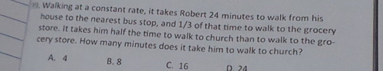 Walking at a constant rate, it takes Robert 24 minutes to walk from his
house to the nearest bus stop, and 1/3 of that time to walk to the grocery
store. It takes him half the time to walk to church than to walk to the gro-
cery store. How many minutes does it take him to walk to church?
A. 4
B. 8 C. 16
D. 24