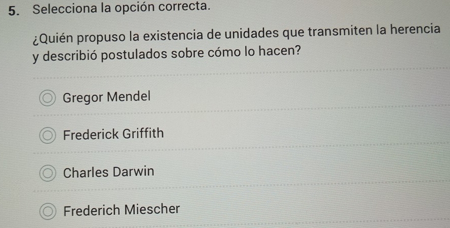 Selecciona la opción correcta.
¿Quién propuso la existencia de unidades que transmiten la herencia
y describió postulados sobre cómo lo hacen?
Gregor Mendel
Frederick Griffith
Charles Darwin
Frederich Miescher