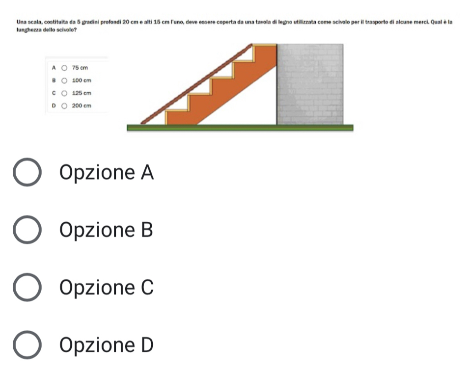 Una scala, costituita da 5 gradini profondi 20 cm e alti 15 cm l'uno, deve essere coperta da una tavola di legno utilizzata come scivolo per il trasporto di alcune merci. Qual è la
lunghezza dello scivolo?
A 75 cm
100 cm
C 125 cm
D 200 cm
Opzione A
Opzione B
Opzione C
Opzione D