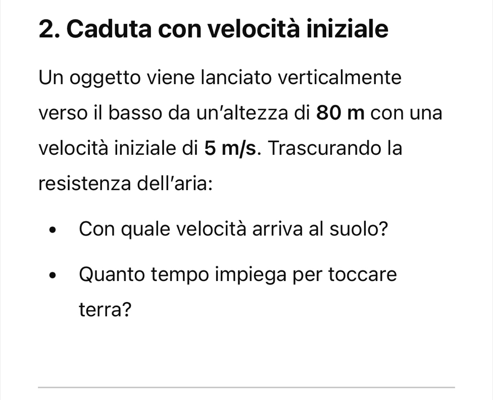 Caduta con velocità iniziale 
Un oggetto viene lanciato verticalmente 
verso il basso da un’altezza di 80 m con una 
velocità iniziale di 5 m/s. Trascurando la 
resistenza dell’aria: 
Con quale velocità arriva al suolo? 
Quanto tempo impiega per toccare 
terra? 
_