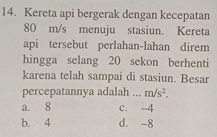 Kereta api bergerak dengan kecepatan
80 m/s menuju stasiun. Kereta
api tersebut perlahan-lahan direm
hingga selang 20 sekon berhenti
karena telah sampai di stasiun. Besar
percepatannya adalah ... m/s^2.
a. 8 c. -4
b. 4 d. -8