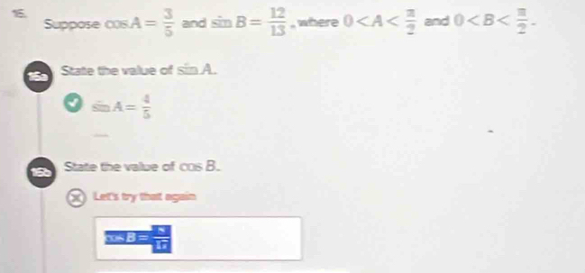 Suppose cOS A= 3/5  and sin B= 12/13  , where 0 and 0 . 
16 State the value of sin A.
sin A= 4/5 
16 State the value of cos B. 
X Let's try that again 
5 B =  8/10 