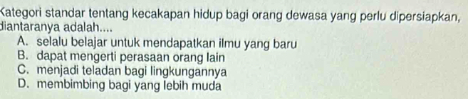 Kategori standar tentang kecakapan hidup bagi orang dewasa yang perlu dipersiapkan,
diantaranya adalah....
A. selalu belajar untuk mendapatkan ilmu yang baru
B. dapat mengerti perasaan orang lain
C. menjadi teladan bagi lingkungannya
D. membimbing bagi yang lebih muda