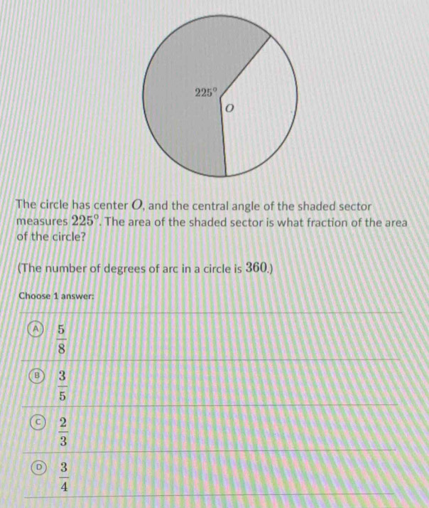 The circle has center O, and the central angle of the shaded sector
measures 225°. The area of the shaded sector is what fraction of the area
of the circle?
(The number of degrees of arc in a circle is 360.)
Choose 1 answer:
 5/8 
 3/5 
 2/3 
 3/4 