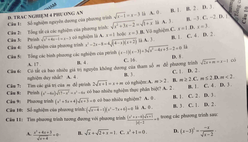 HAM
D. TRAC NGHIỆM 4 PHUONG AN
Câu 1: Số nghiệm nguyên dương của phương trình sqrt(x-1)=x-3 là A. 0 . B. 1 . B. 2 . D. 3 .
a
Câu 2: Tổng tất cả các nghiệm của phương trình: sqrt(x^2+3x-2)=sqrt(1+x) là A. 3 . B. -3 . C. −2 . D. 1 . 8 
Câu 3: Ptrình sqrt(x^2+4x-1)=x-3 có nghiệm là A. x=1 hoặc x=3 .B. Vô nghiệm.C. x=1 .D. x=3.
Câu 4: Số nghiệm của phương trình x^2-2x-8=4sqrt((4-x)(x+2)) là A. 3 . B. 1. C. 4 . D. 2 .
Câu 5: Tổng các bình phương các nghiệm của ptrình (x-1)(x-3)+3sqrt(x^2-4x+5)-2=0 là
A. 17 . B. 4 . C. 16 . D. 8 .
Câu 6: Có tắt cả bao nhiêu giá trị nguyên không dương của tham số m để phương trình sqrt(2x+m)=x-1 có
nghiệm duy nhất? A. 4 . B. 3 . C. 1. D. 2 .
Câu 7: Tìm các giá trị của m đề ptrình 2sqrt(x+1)=x+m có nghiệm:A. m>2 B. m≥ 2.C.m≤ 2.D.m<2.
Câu 8: Ptrình (x^2-6x)sqrt(17-x^2)=x^2-6x có bao nhiêu nghiệm thực phân biệt? A. 2 . B. 1. C. 4 . D. 3 .
Câu 9: Phương trình (x^2+5x+4)sqrt(x+3)=0 có bao nhiêu nghiệm? A. 0 . B. 1. C. 2 . D. 3 .
Câu 10: Số nghiệm của phương trình: (sqrt(x-4)-1)(x^2-7x+6)=0 là A. 0 . B. 3 . C. 1 . D. 2 .
Câu 11: Tìm phương trình tương đương với phương trình  ((x^2+x-6)sqrt(x+1))/|x|-2 =0 trong các phương trình sau:
A.  (x^2+4x+3)/sqrt(x+4) =0· B. sqrt(x)+sqrt(2+x)=1 C. x^3+1=0. D. (x-3)^2= (-x)/sqrt(x-2) ·