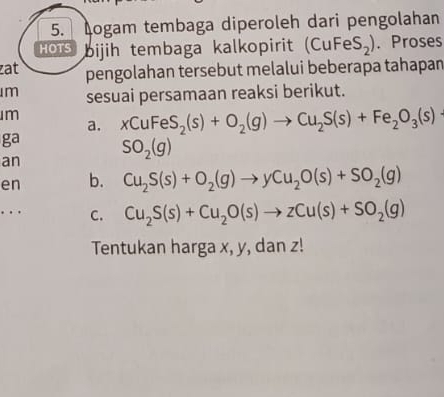 ogam tembaga diperoleh dari pengolahan 
HOTS bijih tembaga kalkopirit (CuF =eS_2). Proses 
at pengolahan tersebut melalui beberapa tahapan 
m sesuai persamaan reaksi berikut. 
m xCuFeS_2(s)+O_2(g)to Cu_2S(s)+Fe_2O_3(s)
a. 
ga 
an SO_2(g)
en b. Cu_2S(s)+O_2(g)to yCu_2O(s)+SO_2(g). C. Cu_2S(s)+Cu_2O(s)to zCu(s)+SO_2(g)
Tentukan harga x, y, dan z!