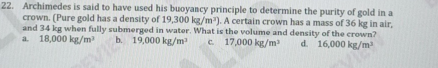 Archimedes is said to have used his buoyancy principle to determine the purity of gold in a
crown. (Pure gold has a density of 19,300kg/m^3). A certain crown has a mass of 36 kg in air,
and 34 kg when fully submerged in water. What is the volume and density of the crown?
a. 18,000kg/m^3 b. 19,000kg/m^3 c. 17,000kg/m^3 d. 16,000kg/m^3