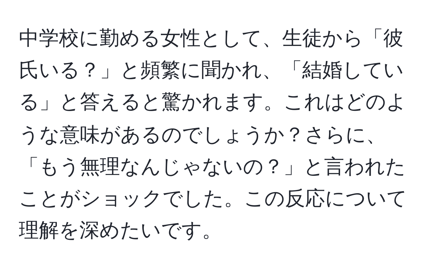 中学校に勤める女性として、生徒から「彼氏いる？」と頻繁に聞かれ、「結婚している」と答えると驚かれます。これはどのような意味があるのでしょうか？さらに、「もう無理なんじゃないの？」と言われたことがショックでした。この反応について理解を深めたいです。