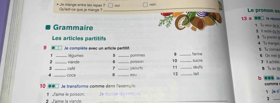 Je mange entre les repas ? oui non
Qu'est-ce que je mange ? Le pronom en
13 a .. Je répond
1 Tu veux de la
Grammaire 2 ll reste du fr
3 Tu prends d
Les articles partitifs 4 Tu manges
9 Je complète avec un article partitif. 5 Tu connais
1 _légumes 5 _pommes 9 _farine 6 On metd
2 _viande 6 _poisson 10 _sucre 7 Il achète
3 _café 7 _yaourts 11 _œufs 8 Tu as de
8
12
4 _coca _eau _lait b ooo Je
10 Je transforme comme dans l'exemple. comme
1 Je n
1 J'aime le poisson. la maucadn bni
2 l'aime la viande.
_
_2