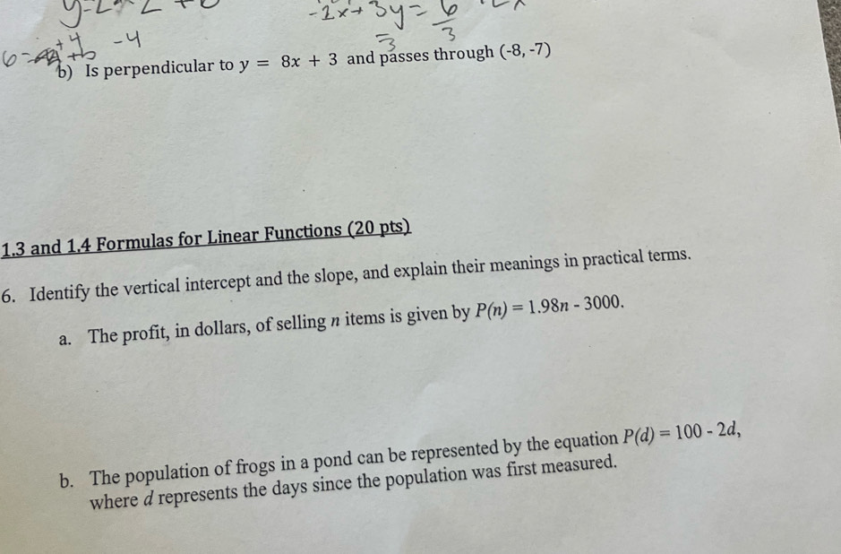 Is perpendicular to y=8x+3 and passes through (-8,-7)
1.3 and 1.4 Formulas for Linear Functions (20 pts) 
6. Identify the vertical intercept and the slope, and explain their meanings in practical terms. 
a. The profit, in dollars, of selling n items is given by P(n)=1.98n-3000. 
b. The population of frogs in a pond can be represented by the equation P(d)=100-2d, 
where d represents the days since the population was first measured.