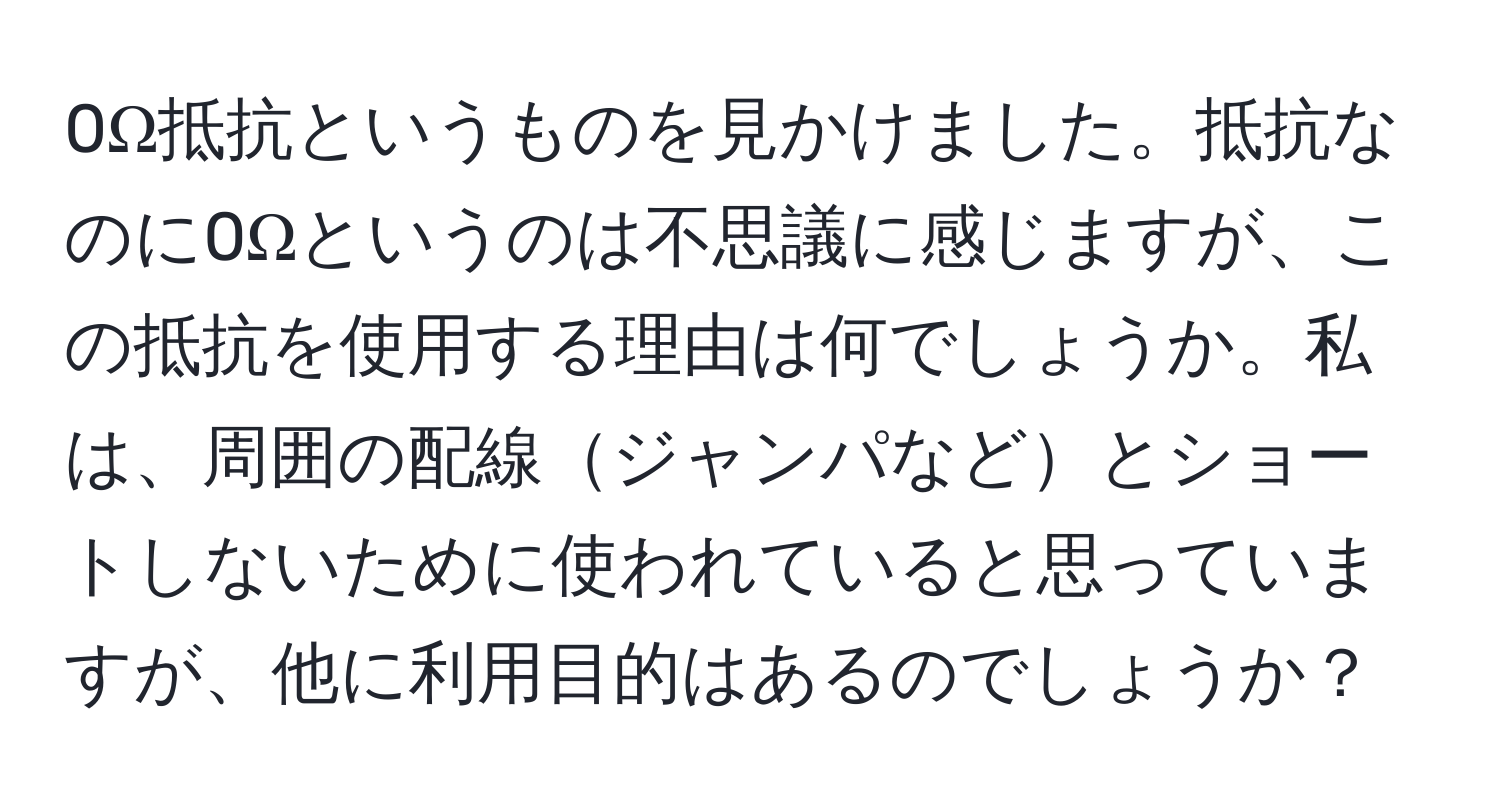 0Ω抵抗というものを見かけました。抵抗なのに0Ωというのは不思議に感じますが、この抵抗を使用する理由は何でしょうか。私は、周囲の配線ジャンパなどとショートしないために使われていると思っていますが、他に利用目的はあるのでしょうか？