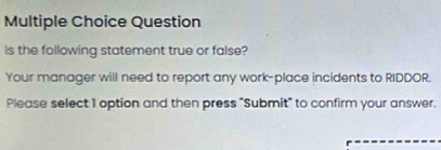 Question 
Is the following statement true or false? 
Your manager will need to report any work-place incidents to RIDDOR. 
Please select 1 option and then press "Submit" to confirm your answer.