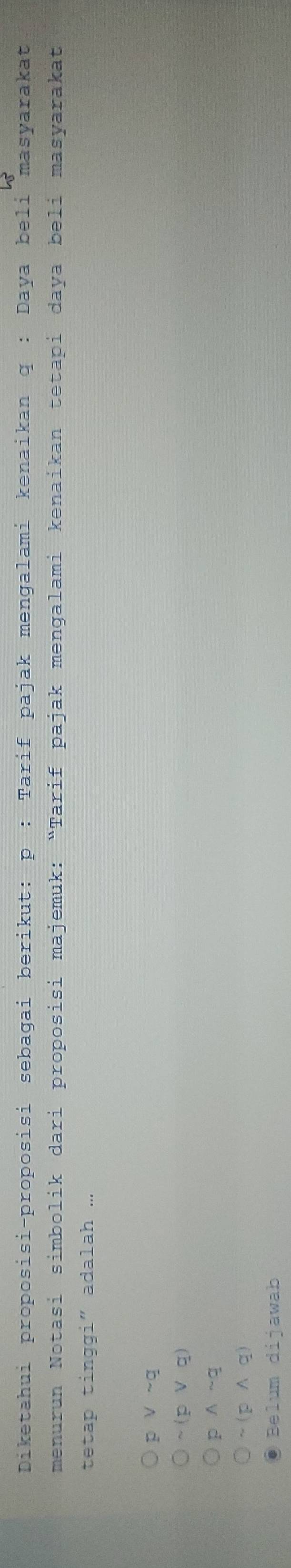 Diketahui proposisi-proposisi sebagai berikut: p : Tarif pajak mengalami kenaikan q : Daya beli masyarakat
menurun Notasi simbolik dari proposisi majemuk: “Tarif pajak mengalami kenaikan tetapi daya beli masyarakat
tetap tinggi" adalah ...
p V ~q
~(p ∨ q)
p ∧ ~q
~(p ∧q)
Belum dijawab