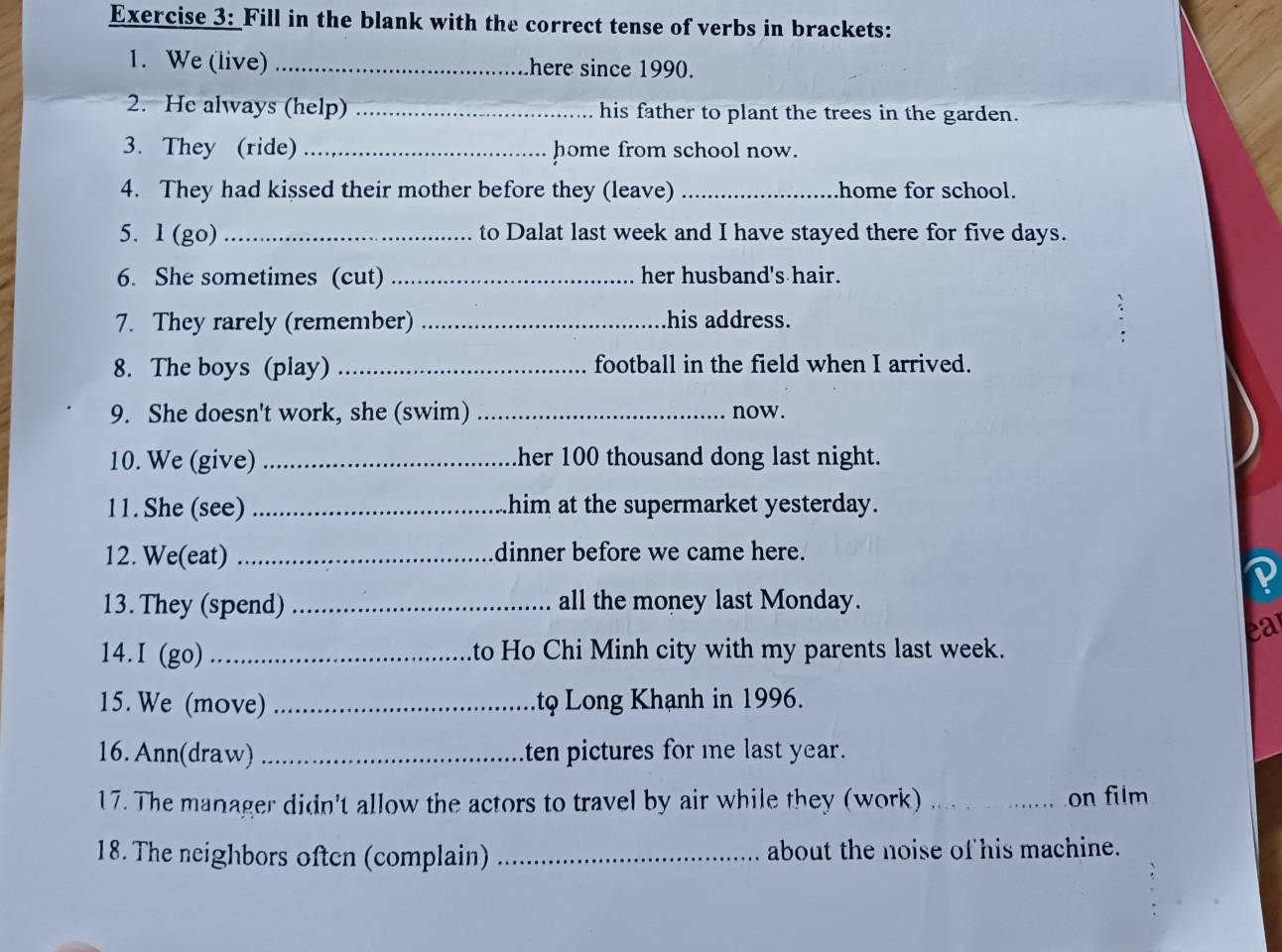 Fill in the blank with the correct tense of verbs in brackets: 
1. We (live) _here since 1990. 
2. He always (help) _his father to plant the trees in the garden. 
3. They (ride) _home from school now. 
4. They had kissed their mother before they (leave) _home for school. 
5. l (go) _to Dalat last week and I have stayed there for five days. 
6. She sometimes (cut) _her husband's hair. 
7. They rarely (remember) _his address. 
8. The boys (play) _football in the field when I arrived. 
9. She doesn't work, she (swim) _now. 
10. We (give) _her 100 thousand dong last night. 
11. She (see) _him at the supermarket yesterday. 
12. We(eat) _dinner before we came here. 
13. They (spend) _all the money last Monday. 
ea 
14.I (go) _to Ho Chi Minh city with my parents last week. 
15. We (move) _tφ Long Khạnh in 1996. 
16.Ann(draw) _ten pictures for me last year. 
17. The manager didn't allow the actors to travel by air while they (work) _on film 
18. The neighbors often (complain) _about the noise of his machine.