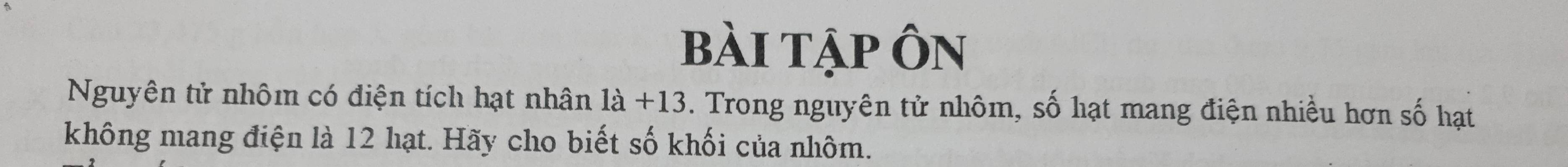 bài tập Ôn 
Nguyên tử nhôm có điện tích hạt nhân 1dot a+13. Trong nguyên tử nhôm, số hạt mang điện nhiều hơn số hạt 
không mang điện là 12 hạt. Hãy cho biết số khối của nhôm.