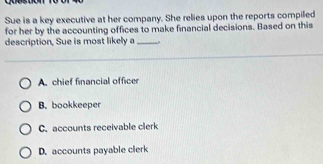 Sue is a key executive at her company. She relies upon the reports compiled
for her by the accounting offices to make financial decisions. Based on this
description, Sue is most likely a _、
A. chief financial officer
B. bookkeeper
C. accounts receivable clerk
D. accounts payable clerk