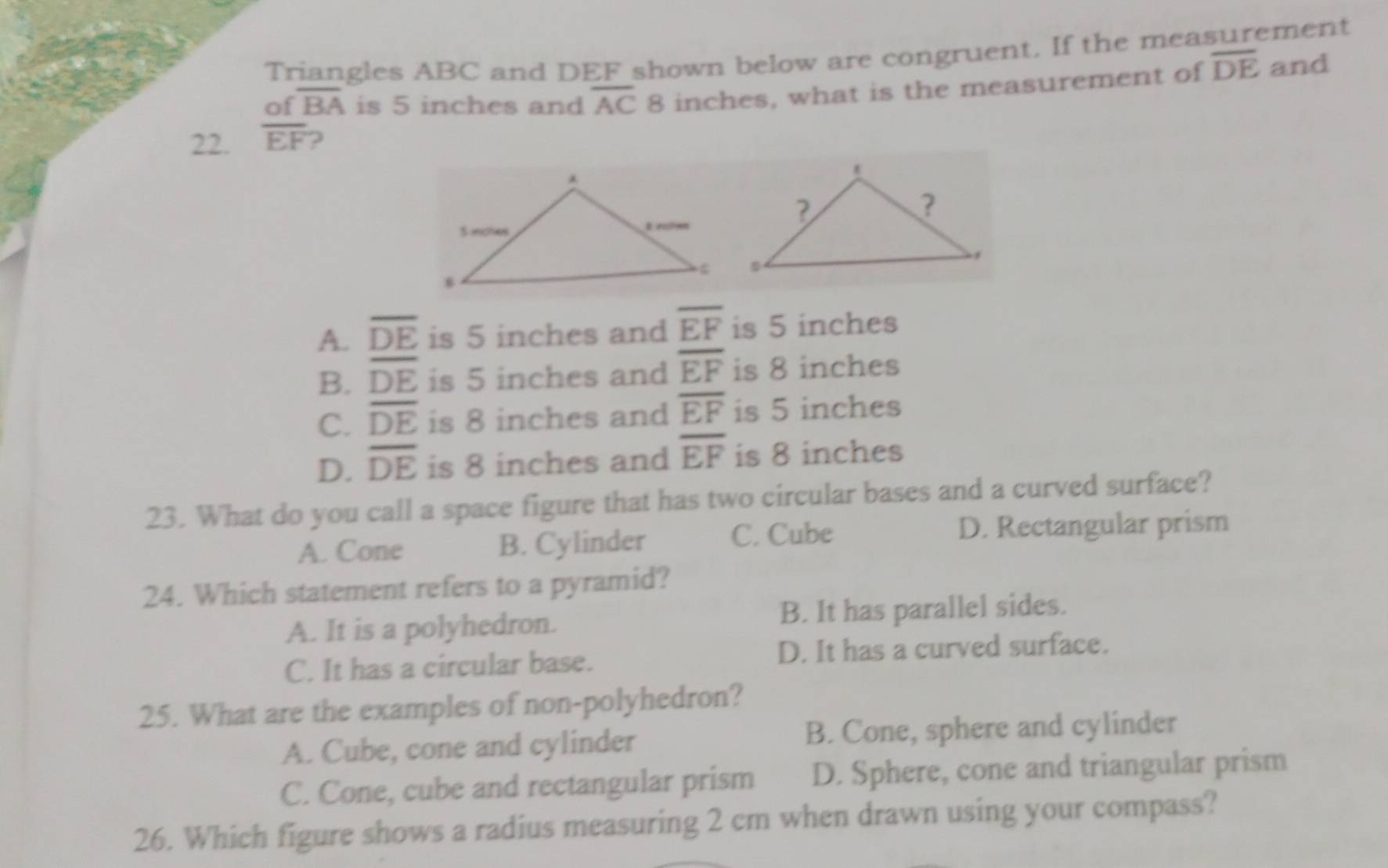 Triangles ABC and DEF shown below are congruent. If the measurement
of overline BA is 5 inches and overline AC 8 inches, what is the measurement of overline DE and
22. overline EF 2
A. overline DE is 5 inches and overline EF is 5 inches
B. overline DE is 5 inches and overline EF is 8 inches
C. overline DE is 8 inches and overline EF is 5 inches
D. overline DE is 8 inches and overline EF is 8 inches
23. What do you call a space figure that has two circular bases and a curved surface?
A. Cone B. Cylinder C. Cube D. Rectangular prism
24. Which statement refers to a pyramid?
A. It is a polyhedron. B. It has parallel sides.
C. It has a circular base. D. It has a curved surface.
25. What are the examples of non-polyhedron?
A. Cube, cone and cylinder B. Cone, sphere and cylinder
C. Cone, cube and rectangular prism D. Sphere, cone and triangular prism
26. Which figure shows a radius measuring 2 cm when drawn using your compass?