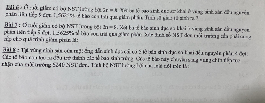 Ở ruồi giấm có bộ NST lưỡng bội 2n=8. Xét ba tế bào sinh dục sơ khai ở vùng sinh sản đều nguyên 
phân liên tiếp 9 đợt. 1,5625% tế bào con trải qua giảm phân. Tính số giao tử sinh ra ? 
Bài 7 : Ở ruồi giấm có bộ NST lưỡng bội 2n=8. Xét ba tế bào sinh dục sơ khai ở vùng sinh sản đều nguyên 
phân liên tiếp 9 đợt. 1,5625% tế bào con trải qua giảm phân. Xác định số NST đơn môi trường cần phải cung 
cấp cho quá trình giảm phân là: 
Bài 8 : Tại vùng sinh sản của một ống dẫn sinh dục cái có 5 tế bào sinh dục sơ khai đều nguyên phân 4 đợt. 
Các tế bào con tạo ra đều trở thành các tế bào sinh trứng. Các tế bào này chuyển sang vùng chín tiếp tục 
nhận của môi trường 6240 NST đơn. Tính bộ NST lưỡng bội của loài nói trên là :