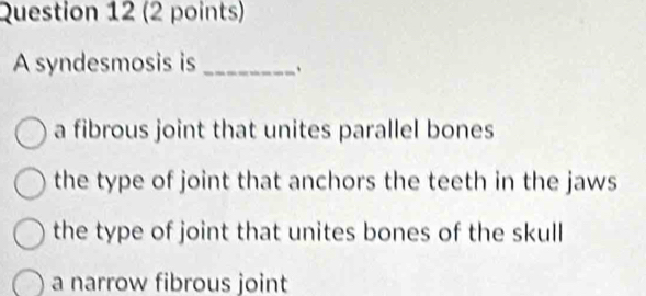 A syndesmosis is _、
a fibrous joint that unites parallel bones
the type of joint that anchors the teeth in the jaws
the type of joint that unites bones of the skull
a narrow fibrous joint