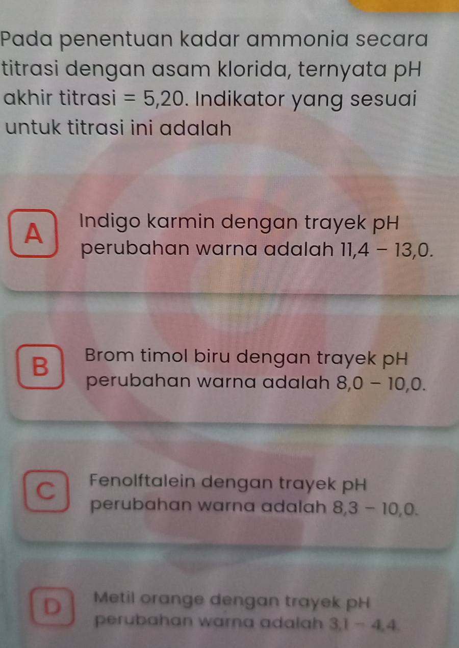 Pada penentuan kadar ammonia secara
titrasi dengan asam klorida, ternyata pH
akhir titrasi =5, 20. Indikator yang sesuai
untuk titrasi ini adalah
A Indigo karmin dengan trayek pH
perubahan warna adalah 11, 4-13, 0.
B Brom timol biru dengan trayek pH
perubahan warna adalah 8, 0-10, 0.
C Fenolftalein dengan trayek pH
perubahan warna adalah 8, 3-10, 0.
D Metil orange dengan trayek pH
perubahan warna adalah 3, 1-4, 4.