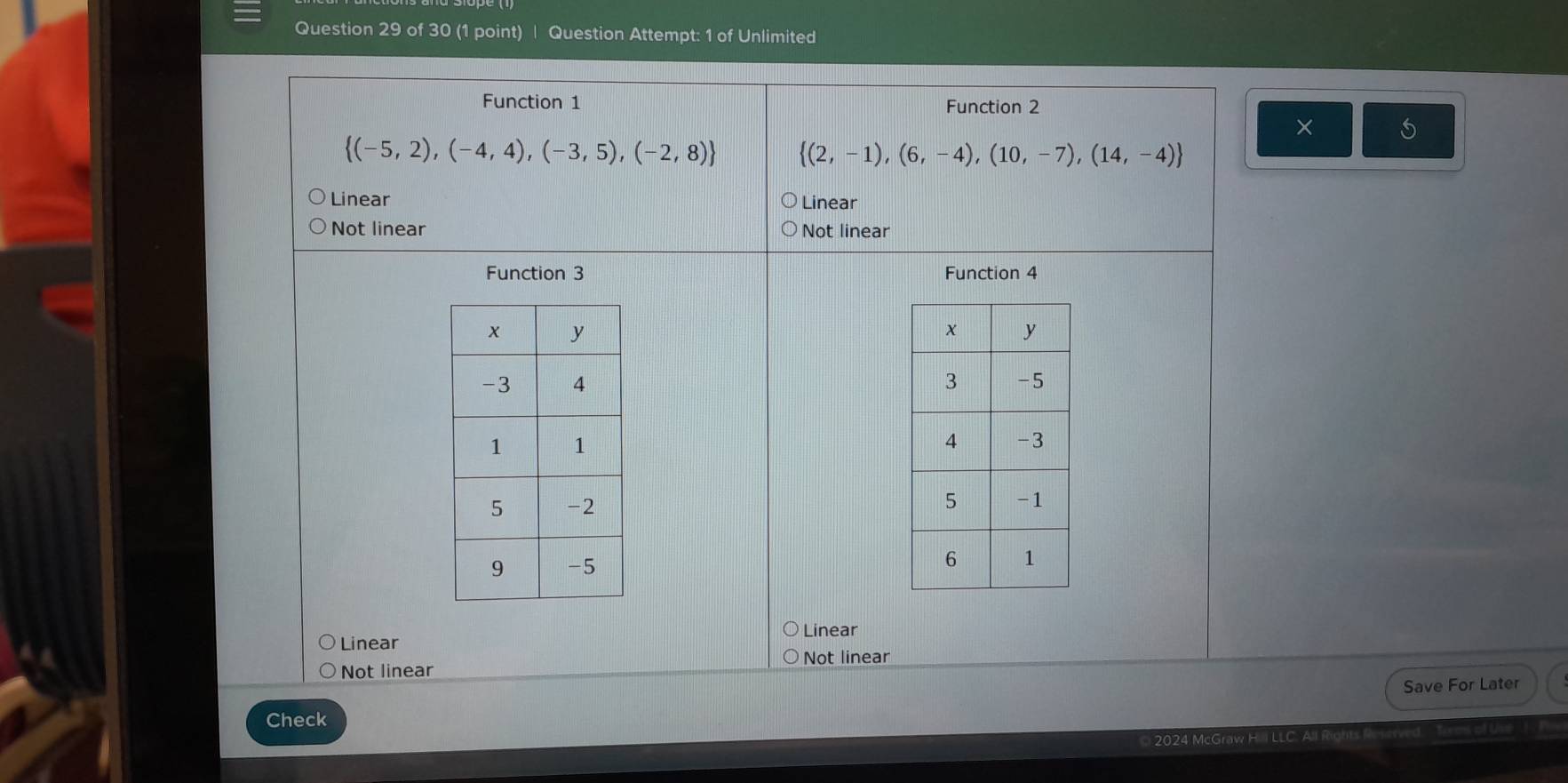 Question Attempt: 1 of Unlimited
Function 1 Function 2
×
 (-5,2),(-4,4),(-3,5),(-2,8)  (2,-1),(6,-4),(10,-7),(14,-4)
Linear Linear
Not linear Not linear
Function 3 Function 4

Linear
Linear
Not linear Not linear
Save For Later
Check
2024 McGraw H. I LLC. All R