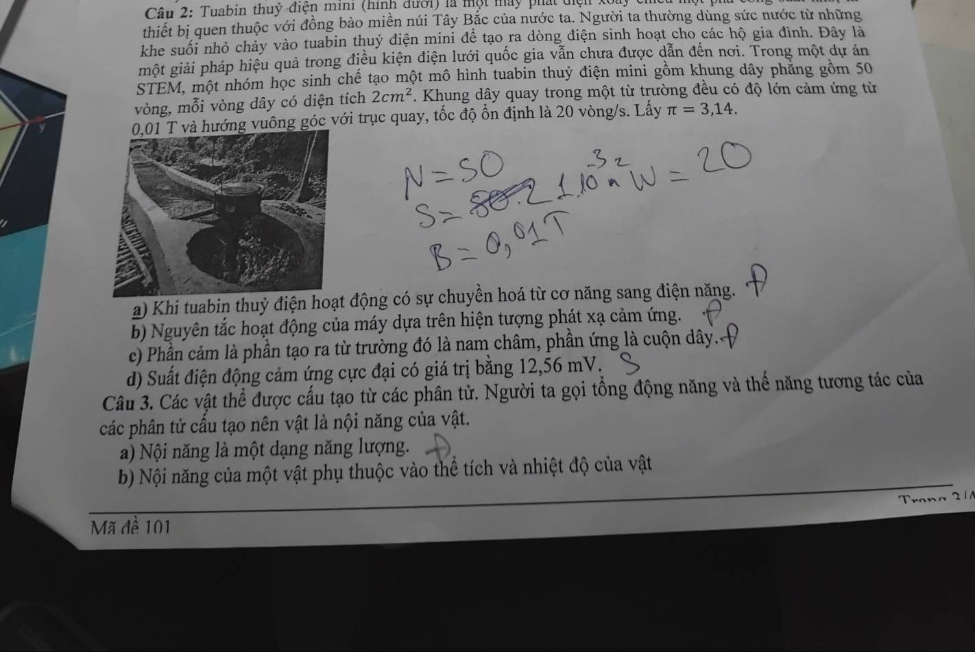 Tuabin thuỷ điện mini (hình đưới) là một máy phát diện Xoày
thiết bị quen thuộc với đồng bào miền núi Tây Bắc của nước ta. Người ta thường dùng sức nước từ những
khe suối nhỏ chảy vào tuabin thuỷ điện mini để tạo ra dòng điện sinh hoạt cho các hộ gia đình. Đây là
một giải pháp hiệu quả trong điều kiện điện lưới quốc gia vẫn chưa được dẫn đến nơi. Trong một dự án
STEM, một nhóm học sinh chế tạo một mô hình tuabin thuỷ điện mini gồm khung dây phăng gồm 50
vòng, mỗi vòng dây có diện tích 2cm^2. Khung dây quay trong một từ trường đều có độ lớn cảm ứng từ
ng vuông góc với trục quay, tốc độ ổn định là 20 vòng/s. Lấy π =3,14.
a) Khi tuabin thuỷ điện hoạt động có sự chuyền hoá từ cơ năng sang điện năng.
b Nguyên tắc hoạt động của máy dựa trên hiện tượng phát xạ cảm ứng.
c) Phần cảm là phần tạo ra từ trường đó là nam châm, phần ứng là cuộn dây.
d) Suất điện động cảm ứng cực đại có giá trị bằng 12,56 mV.
Câu 3. Các vật thể được cấu tạo từ các phân tử. Người ta gọi tổng động năng và thể năng tương tác của
các phân tử cấu tạo nên vật là nội năng của vật.
a) Nội năng là một dạng năng lượng.
b) Nội năng của một vật phụ thuộc vào thể tích và nhiệt độ của vật
Trana 2 /
Mã đề 101