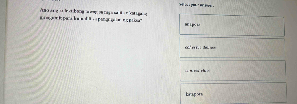 Select your answer.
Ano ang kolektibong tawag sa mga salita o katagang
ginagamit para humalili sa pangngalan ng paksa?
anapora
cohesive devices
context clues
katapora