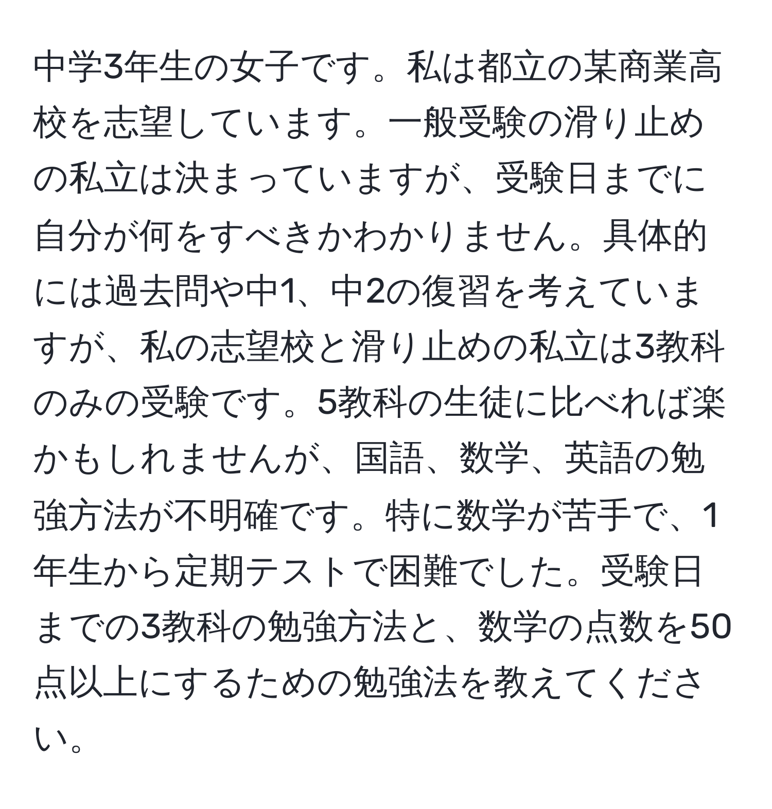 中学3年生の女子です。私は都立の某商業高校を志望しています。一般受験の滑り止めの私立は決まっていますが、受験日までに自分が何をすべきかわかりません。具体的には過去問や中1、中2の復習を考えていますが、私の志望校と滑り止めの私立は3教科のみの受験です。5教科の生徒に比べれば楽かもしれませんが、国語、数学、英語の勉強方法が不明確です。特に数学が苦手で、1年生から定期テストで困難でした。受験日までの3教科の勉強方法と、数学の点数を50点以上にするための勉強法を教えてください。