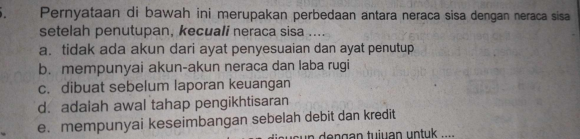 Pernyataan di bawah ini merupakan perbedaan antara neraca sisa dengan neraca sisa
setelah penutupan, kecuali neraca sisa ...
a. tidak ada akun dari ayat penyesuaian dan ayat penutup
b. mempunyai akun-akun neraca dan laba rugi
c. dibuat sebelum laporan keuangan
d. adalah awal tahap pengikhtisaran
e. mempunyai keseimbangan sebelah debit dan kredit
n dengan tuiuan untuk ....