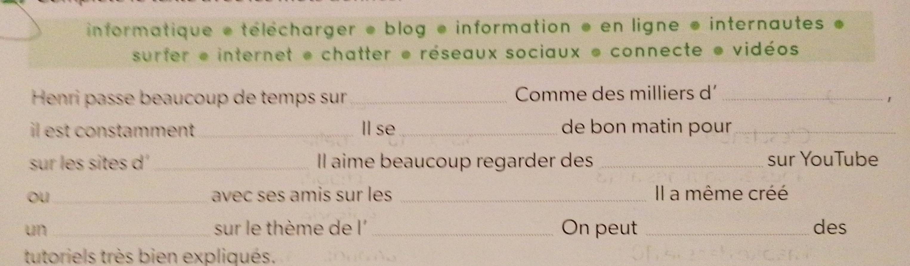 informatique * télécharger ● blog e information * en ligne * internautes * 
surfer e internet e chatter e réseaux sociaux e connecte e vidéos 
Henri passe beaucoup de temps sur_ Comme des milliers d'_ 
1 
il est constamment_ Ⅱl se _de bon matin pour_ 
sur les sites d_ Il aime beaucoup regarder des _sur YouTube 
ou_ avec ses amis sur les _Il a même créé 
un_ sur le thème de l _On peut _des 
tutoriels très bien expliqués.