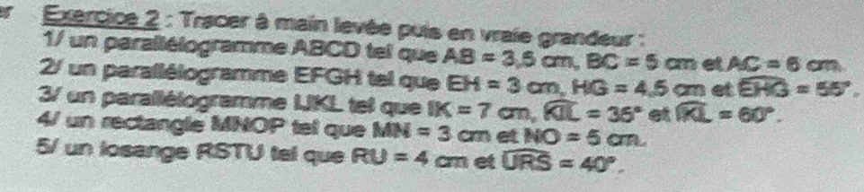 er Exercice 2 : Tracer à main levée puis en vraie grandeur : 
1/ un parallélogramme ABCD tel que AB=3.5cm, BC=5cm et AC=6cm a 
2/ un parallélogramme EFGH tel que EH=3cm, HG=4.5cm et widehat EHG=55°. 
3/ un parallélogramme LKL tel que IK=7cm, widehat KIL=36° et widehat KL=60°. 
4/ un rectangle MNOP tel que MN=3cm et NO=5cm. 
5/ un losange RSTU tel que RU=4 c m et widehat URS=40°.