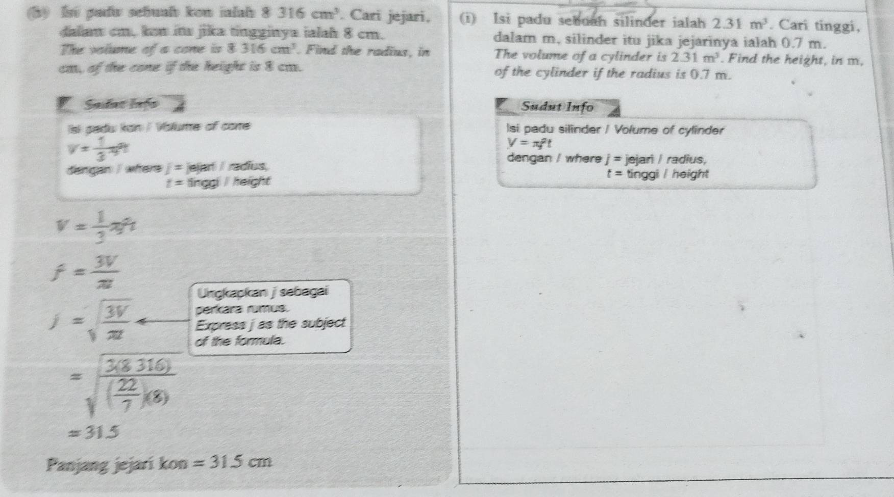 li padv sehuah kon ialah 8316cm^3. Cari jejari, (i) Isi padu sebuah silinder ialah 2.31m^3. Cari tinggi, 
daiaw cm, kon iw jika tingginya ialah 8 cm. dalam m, silinder itu jika jejarinya ialah 0.7 m. 
The volume of a cone is 8316cm^3. Find the radius, in The volume of a cylinder is 2.31m^3. Find the height, in m, 
ca, of the cone if the height is 8 ca. of the cylinder if the radius is 0.7 m. 
Sadat lnfo Sudut Info 
Isi pedu kan / Valume of core Isi padu silinder / Volume of cylinder
v= 1/3 π
V=π f^2t
dengan / where j=
dangan I where j=je(arl/racfus, jejar / radius,
t=tinggl/height
t= tinggi / height
v= 1/3 π
f= 3V/π  
Ungkapkan j sebagai
j=sqrt(frac 3V)π 
perkara rumus. 
Express j as the subject 
of the formula.
=sqrt(frac 3(8316))( 22/7 )(8)
=315
Panjang jejari kon =315cm