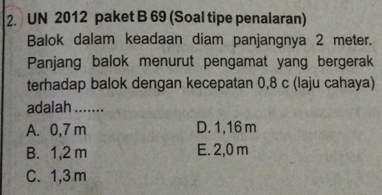 UN 2012 paket B 69 (Soal tipe penalaran)
Balok dalam keadaan diam panjangnya 2 meter.
Panjang balok menurut pengamat yang bergerak
terhadap balok dengan kecepatan 0,8 c (laju cahaya)
adalah .......
A. 0,7 m D. 1,16 m
B. 1,2 m E. 2,0 m
C. 1,3 m