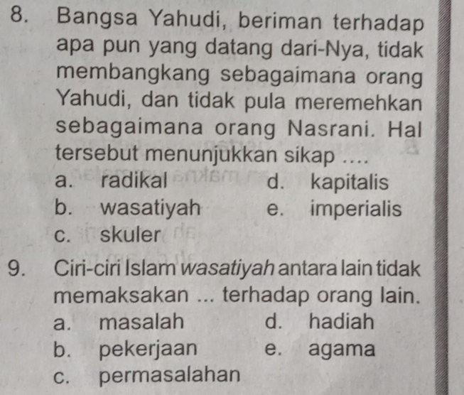 Bangsa Yahudi, beriman terhadap
apa pun yang datang dari-Nya, tidak
membangkang sebagaimana orang
Yahudi, dan tidak pula meremehkan
sebagaimana orang Nasrani. Hal
tersebut menunjukkan sikap ....
a. radikal d. kapitalis
b. wasatiyah e. imperialis
c. skuler
9. Ciri-ciri Islam wasatiyah antara lain tidak
memaksakan ... terhadap orang lain.
a. masalah d. hadiah
b. pekerjaan e. agama
c. permasalahan