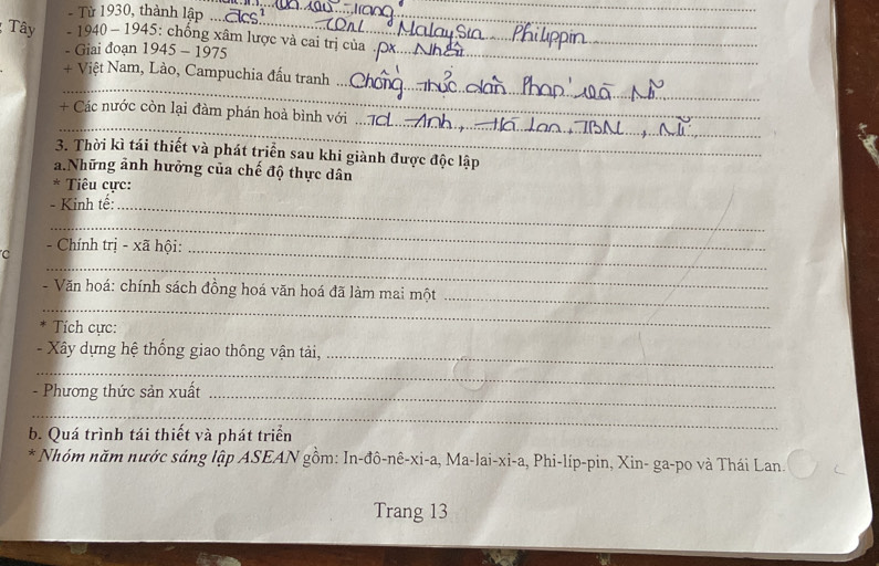 Từ 1930, thành lập .. 
_ 
_ 
Tây - 1940 - 1945: chống xâm lược và cai trị của 
- Giai đoạn 1945 - 1975 
_ 
_ 
+ Việt Nam, Lào, Campuchia đấu tranh 
_ 
_ 
+ Các nước còn lại đàm phán hoà bình với 
3. Thời kì tái thiết và phát triển sau khi giành được độc lập 
a Những ảnh hưởng của chế độ thực dân 
* Tiêu cực: 
- Kinh tế:_ 
_ 
_ 
C - Chính trị - xã hội:_ 
_ 
- Văn hoá: chính sách đồng hoá văn hoá đã làm mai một_ 
Tích cực: 
- Xây dựng hệ thống giao thông vận tải,_ 
_ 
- Phương thức sản xuất_ 
_ 
b. Quá trình tái thiết và phát triển 
* Nhóm năm nước sáng lập ASEAN gồm: In-đô-nê-xi-a, Ma-lai-xi-a, Phi-líp-pin, Xin- ga-po và Thái Lan. 
Trang 13