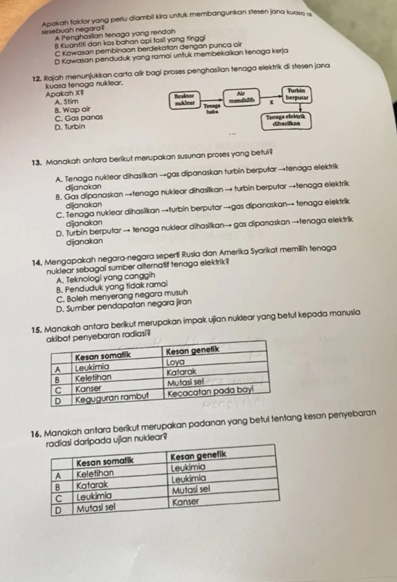 sesebuah negara? Apakah faktor yang periu diambil kira untuk membangunkan stesen jana kuasa a
A Penghasilan tenaga yang rendah
B Kuantiti dan kos bahan api fosil yang tinggi
C Kawasan pembinaan berdekatan dengan punca air
D Kawasan penduduk yang ramai untuk membekalkan tenaga kerja
12. Rajah menunjukkan carta alir bagi proses penghasilan tenaga elektrik di stesen jana
kuasa tenaga nuklear.
Apakah X? Reaktor Ar berpusar Turbin
A. Stim
B. Wap air nuklear mendidih x
Tenaga
C. Gas panas hab a
D. Turbin Tenaga elektrik dihasilkan
13. Manakah antara berikut merupakan susunan proses yang betul?
A. Tenaga nuklear dīhasilkan →gas dipanaskan turbin berputar →tenaga elektrik
dijanakan
B. Gas dipanaskan →tenaga nuklear dihasilkan → turbin berputar →tenaga elektrik
dijanakan
C. Tenaga nuklear dihasilkan →turbin berputar →gas dipanaskan→ tenaga elektrik
dijanakan
D. Turbin berputar → tenaga nuklear dihasilkan→ gas dipanaskan →tenaga elektrik
dijanakan
14. Mengapakah negara-negara seperti Rusia dan Amerika Syarikat memilih tenaga
nuklear sebagai sumber alternatif tenaga elektrik?
A. Teknologi yang canggih
B. Penduduk yang tidak ramai
C. Boleh menyerang negara musuh
D. Sumber pendapatan negara jiran
15. Manakah antara berikut merupakan impak ujian nuklear yang betul kepada manusia
baran radiasi?
16. Manakah antara berikut merupakan padanan yang betul tentang kesan penyebaran
pada ujian nuklear?