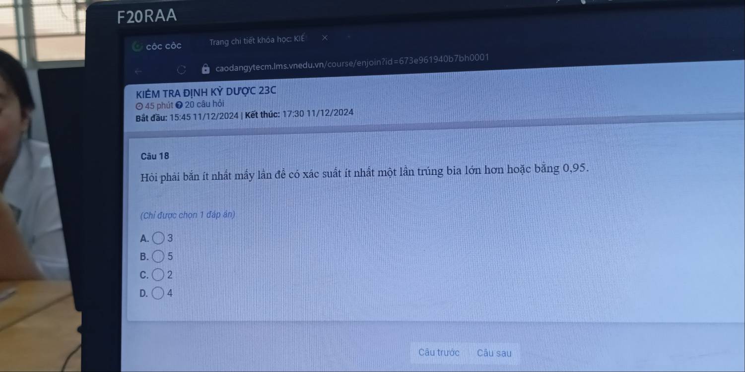 F20RAA
côc côc Trang chi tiết khóa học: KIE
caodangytecm.Ims.vnedu.vn/course/enjoin?id=673e961940b7bh0001
KIÊM TRA ĐỊNH KỲ DƯợC 23C
45 phút ❷ 20 câu hỏi
Bắt đầu: 15:45 11/12/2024 | Kết thúc: 17:30 11/12/ 2024
Câu 18
Hỏi phải bắn ít nhất mấy lần để có xác suất ít nhất một lần trúng bia lớn hơn hoặc bằng 0,95.
(Chỉ được chọn 1 đáp án)
A. 3
B. 5
C. 2
D. 4
Câu trước Câu sau