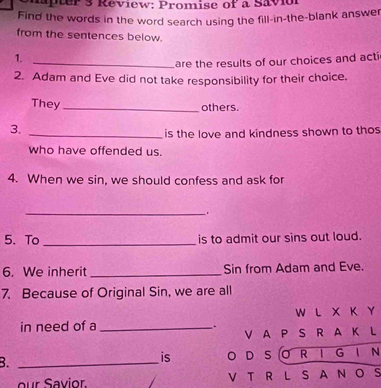 hapter 3 Review: Promise of a Savior 
Find the words in the word search using the fill-in-the-blank answer 
from the sentences below. 
1. 
_are the results of our choices and acti 
2. Adam and Eve did not take responsibility for their choice. 
They_ 
others. 
3. 
_is the love and kindness shown to thos 
who have offended us. 
4. When we sin, we should confess and ask for 
_ 
5. To _is to admit our sins out loud. 
6. We inherit _Sin from Adam and Eve. 
7. Because of Original Sin, we are all 
W L X K Y 
in need of a_ 
. 
V A P S R A K L 
B._ 
is O D S OR I G I N 
our Savior. V T R L S A N O S