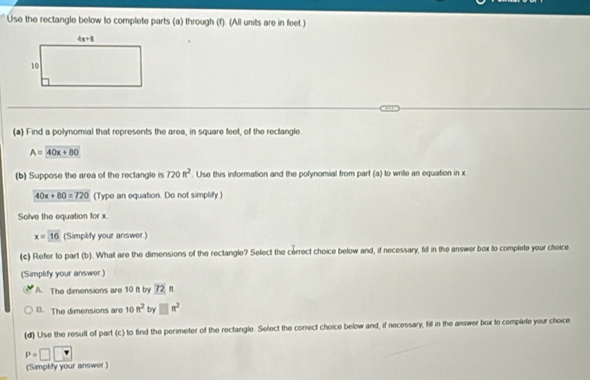 Use the rectangle below to complete parts (a) through (f). (All units are in feet.)
(a) Find a polynomial that represents the area, in square feet, of the rectangle.
A=40x+80
(b) Suppose the area of the rectangle is 720ft^2. Use this information and the polynomial from part (a) to write an equation in x
40x+80=720 (Type an equation. Do not simplify.)
Solve the equation for x.
x=16 (Simplify your answer.)
(c) Refer to part (b). What are the dimensions of the rectangle? Select the correct choice below and, if necessary, fill in the answer box to complete your choice
(Simplify your answer.)
A. The dimensions are 10 ft by 72 ft
B. The dimensions are 10ft^2 by □ ft^2
(d) Use the result of part (c) to find the perimeter of the rectangle. Select the correct choice below and, if necessary, fill in the answer box to complete your choice
P=□ □
(Simplify your answer)