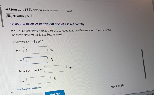 A Question 12 (3 points) Retake question Saved 
Listen 
(THIS IS A REVIEW QUESTION SO HELP IS ALLOWED) 
If $22,000 collects 1.55% interest compounded continuously for 15 years, to the 
nearest cent, what is the future value? 
(Identify or find each)
A= $ A
P=boxed s^1
As a decimal, r=□ N
t=□ A
Next incorrect question 
Page B of 18 
Next Page 
_