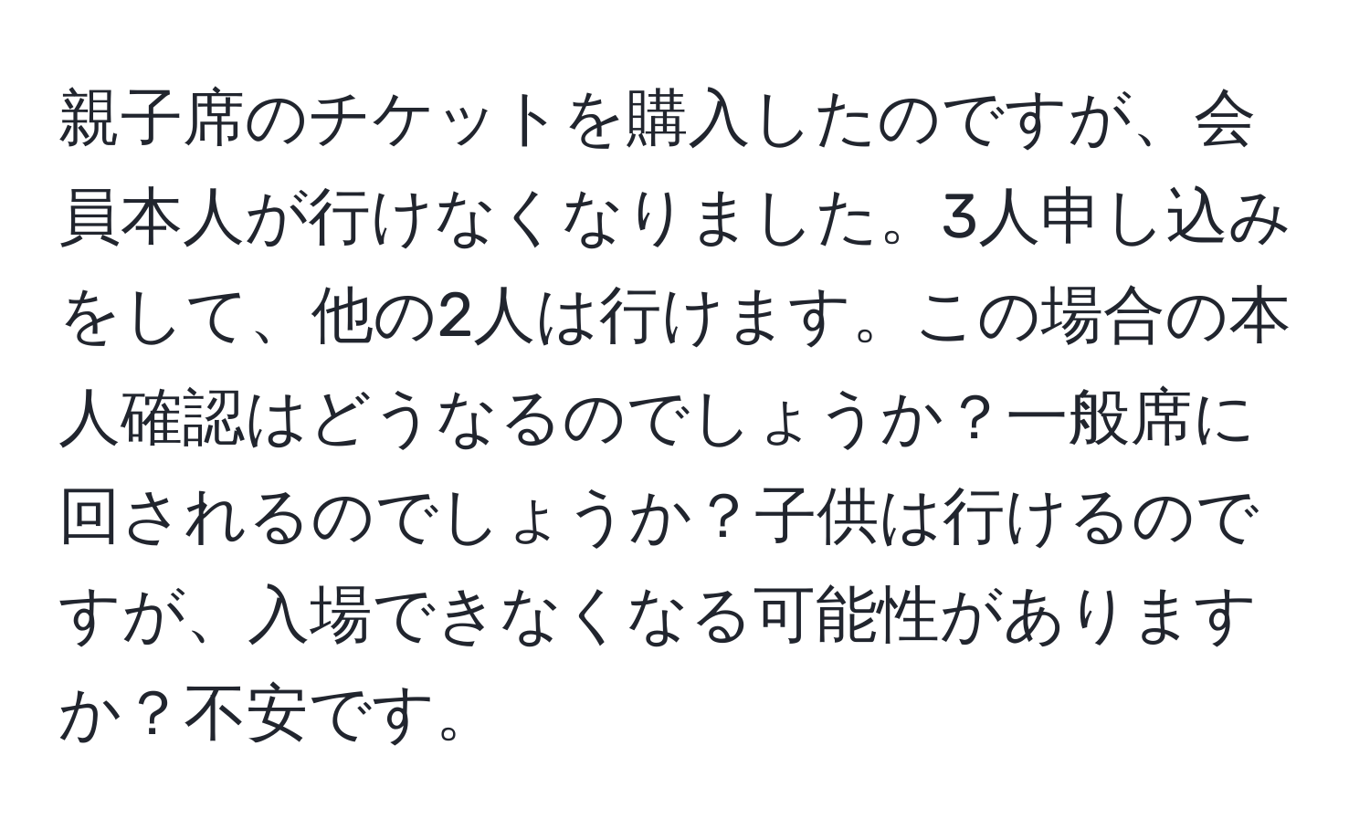 親子席のチケットを購入したのですが、会員本人が行けなくなりました。3人申し込みをして、他の2人は行けます。この場合の本人確認はどうなるのでしょうか？一般席に回されるのでしょうか？子供は行けるのですが、入場できなくなる可能性がありますか？不安です。