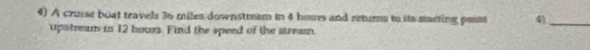 A cruise boat travels 36 miles downstream in 4 hous and returns to its starting pesst 4)_ 
upstream in 12 hours. Find the speed of the stream.