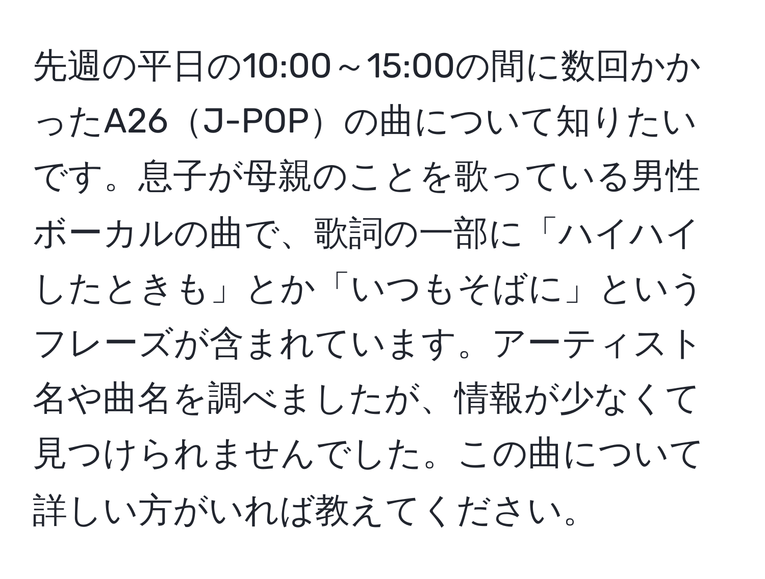 先週の平日の10:00～15:00の間に数回かかったA26J-POPの曲について知りたいです。息子が母親のことを歌っている男性ボーカルの曲で、歌詞の一部に「ハイハイしたときも」とか「いつもそばに」というフレーズが含まれています。アーティスト名や曲名を調べましたが、情報が少なくて見つけられませんでした。この曲について詳しい方がいれば教えてください。