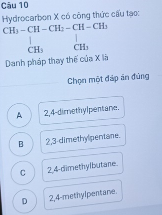 Hydrocarbon X có công thức cấu tạo:
beginarrayr CH_3-CH-CH_2-CH-CH_3 | CH_3CH_3endarray
Danh pháp thay thế của X là
Chọn một đáp án đúng
A 2,4 -dimethylpentane.
B 2,3 -dimethylpentane.
C 2,4 -dimethylbutane.
D 2,4 -methylpentane.